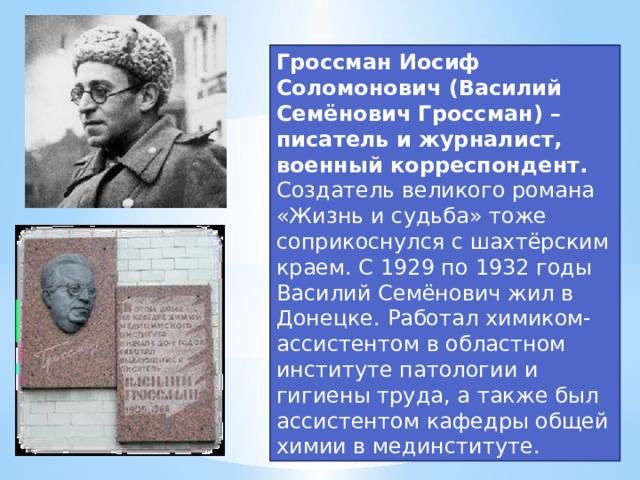 Гроссман Иосиф Соломонович (Василий Семёнович Гроссман) – писатель и журналист, военный корреспондент. Создатель великого романа «Жизнь и судьба» тоже соприкоснулся с шахтёрским краем. С 1929 по 1932 годы Василий Семёнович жил в Донецке. Работал химиком-ассистентом в областном институте патологии и гигиены труда, а также был ассистентом кафедры общей химии в мединституте.  