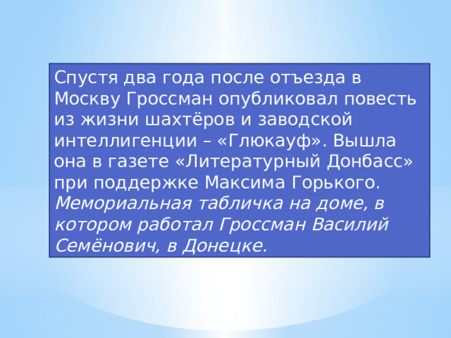 Спустя два года после отъезда в Москву Гроссман опубликовал повесть из жизни шахтёров и заводской интеллигенции – «Глюкауф». Вышла она в газете «Литературный Донбасс» при поддержке Максима Горького. Мемориальная табличка на доме, в котором работал Гроссман Василий Семёнович, в Донецке.  