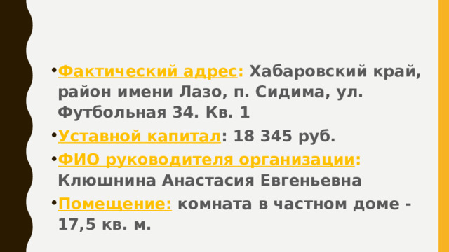 Фактический адрес : Хабаровский край, район имени Лазо, п. Сидима, ул. Футбольная 34. Кв. 1 Уставной капитал : 18 345 руб. ФИО руководителя организации : Клюшнина Анастасия Евгеньевна Помещение: комната в частном доме -17,5 кв. м. 