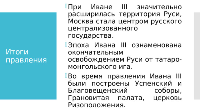 При Иване III значительно расширилась территория Руси, Москва стала центром русского централизованного государства. Эпоха Ивана III ознаменована окончательным освобождением Руси от татаро-монгольского ига. Во время правления Ивана III были построены Успенский и Благовещенский соборы, Грановитая палата, церковь Ризоположения. Итоги правления 
