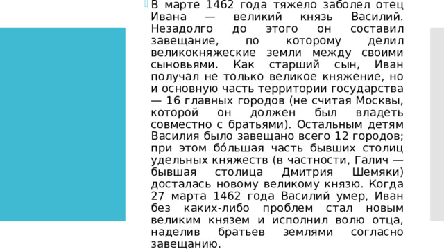 В марте 1462 года тяжело заболел отец Ивана — великий князь Василий. Незадолго до этого он составил завещание, по которому делил великокняжеские земли между своими сыновьями. Как старший сын, Иван получал не только великое княжение, но и основную часть территории государства — 16 главных городов (не считая Москвы, которой он должен был владеть совместно с братьями). Остальным детям Василия было завещано всего 12 городов; при этом бо́льшая часть бывших столиц удельных княжеств (в частности, Галич — бывшая столица Дмитрия Шемяки) досталась новому великому князю. Когда 27 марта 1462 года Василий умер, Иван без каких-либо проблем стал новым великим князем и исполнил волю отца, наделив братьев землями согласно завещанию. 