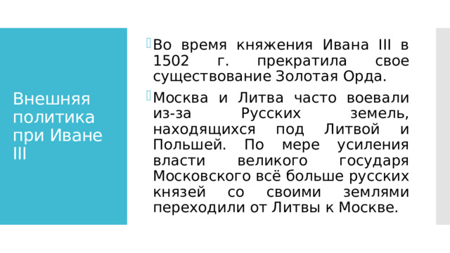 Во время княжения Ивана III в 1502 г. прекратила свое существование Золотая Орда. Москва и Литва часто воевали из-за Русских земель, находящихся под Литвой и Польшей. По мере усиления власти великого государя Московского всё больше русских князей со своими землями переходили от Литвы к Москве. Внешняя политика при Иване III 