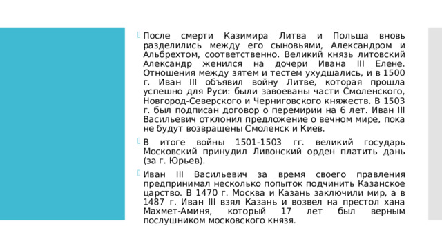 После смерти Казимира Литва и Польша вновь разделились между его сыновьями, Александром и Альбрехтом, соответственно. Великий князь литовский Александр женился на дочери Ивана III Елене. Отношения между зятем и тестем ухудшались, и в 1500 г. Иван III объявил войну Литве, которая прошла успешно для Руси: были завоеваны части Смоленского, Новгород-Северского и Черниговского княжеств. В 1503 г. был подписан договор о перемирии на 6 лет. Иван III Васильевич отклонил предложение о вечном мире, пока не будут возвращены Смоленск и Киев. В итоге войны 1501-1503 гг. великий государь Московский принудил Ливонский орден платить дань (за г. Юрьев). Иван III Васильевич за время своего правления предпринимал несколько попыток подчинить Казанское царство. В 1470 г. Москва и Казань заключили мир, а в 1487 г. Иван III взял Казань и возвел на престол хана Махмет-Аминя, который 17 лет был верным послушником московского князя. 