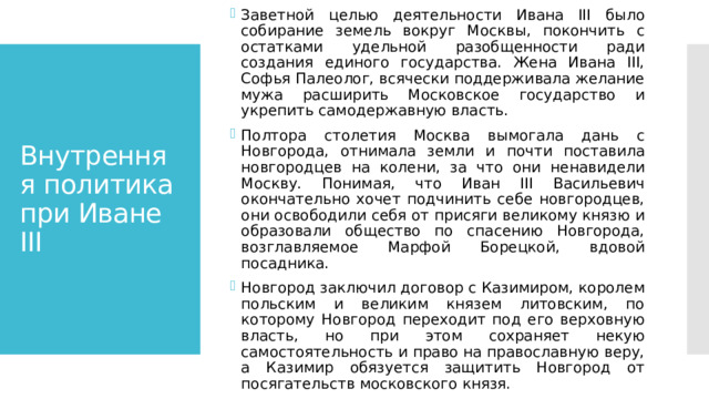 Заветной целью деятельности Ивана III было собирание земель вокруг Москвы, покончить с остатками удельной разобщенности ради создания единого государства. Жена Ивана III, Софья Палеолог, всячески поддерживала желание мужа расширить Московское государство и укрепить самодержавную власть. Полтора столетия Москва вымогала дань с Новгорода, отнимала земли и почти поставила новгородцев на колени, за что они ненавидели Москву. Понимая, что Иван III Васильевич окончательно хочет подчинить себе новгородцев, они освободили себя от присяги великому князю и образовали общество по спасению Новгорода, возглавляемое Марфой Борецкой, вдовой посадника. Новгород заключил договор с Казимиром, королем польским и великим князем литовским, по которому Новгород переходит под его верховную власть, но при этом сохраняет некую самостоятельность и право на православную веру, а Казимир обязуется защитить Новгород от посягательств московского князя. Внутренняя политика при Иване III 