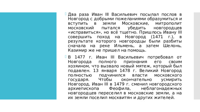 Два раза Иван III Васильевич посылал послов в Новгород с добрыми пожеланиями образумиться и вступить в земли Московские, митрополит московский пытался убедить новгородцев «исправиться», но всё тщетно. Пришлось Ивану III совершить поход на Новгород (1471 г.), в результате которого новгородцы были разбиты сначала на реке Ильмень, а затем Шелонь, Казимир же не пришел на помощь. В 1477 г. Иван III Васильевич потребовал от Новгорода полного признания его своим хозяином, что вызвало новый мятеж, который был подавлен. 13 января 1478 г. Великий Новгород полностью подчинился власти московского государя. Чтобы окончательно усмирить Новгород, Иван III в 1479 г. сменил новгородского архиепископа Феофила, неблагонадежных новгородцев переселил в московские земли, а на их земли поселил москвитян и других жителей. 