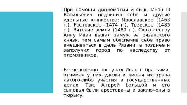 При помощи дипломатии и силы Иван III Васильевич подчинил себе и другие удельные княжества: Ярославское (1463 г.), Ростовское (1474 г.), Тверское (1485 г.), Вятские земли (1489 г.). Свою сестру Анну Иван выдал замуж за рязанского князя, тем самым обеспечив себе право вмешиваться в дела Рязани, а позднее и заполучил город по наследству от племянников. Бесчеловечно поступал Иван с братьями, отнимая у них уделы и лишая их права какого-либо участия в государственных делах. Так, Андрей Большой и его сыновья были арестованы и заключены в тюрьму. 