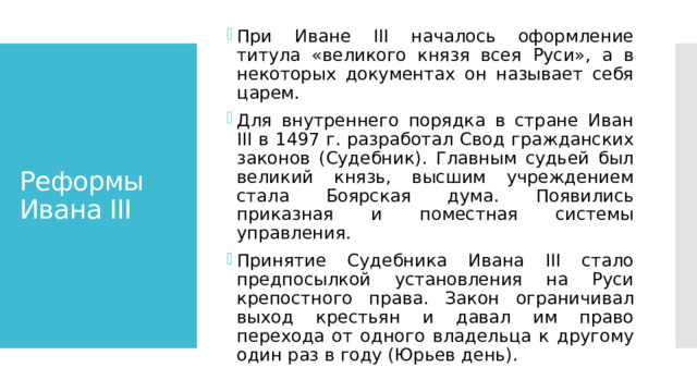 При Иване III началось оформление титула «великого князя всея Руси», а в некоторых документах он называет себя царем. Для внутреннего порядка в стране Иван III в 1497 г. разработал Свод гражданских законов (Судебник). Главным судьей был великий князь, высшим учреждением стала Боярская дума. Появились приказная и поместная системы управления. Принятие Судебника Ивана III стало предпосылкой установления на Руси крепостного права. Закон ограничивал выход крестьян и давал им право перехода от одного владельца к другому один раз в году (Юрьев день). Реформы Ивана III 