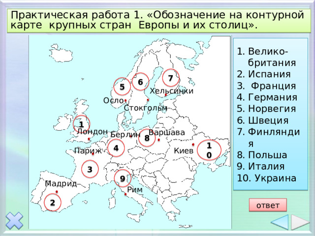 Практическая работа 1. «Обозначение на контурной карте крупных стран Европы и их столиц». Велико-британия Испания  Франция Германия Норвегия Швеция Финляндия Польша Италия  Украина 7 6 5 Хельсинки Осло Стокгольм 1 Лондон Варшава Берлин 8 4 10 Киев Париж 3 9 Мадрид Рим 2 ответ 