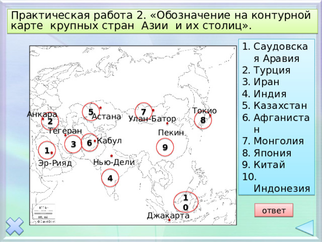 Практическая работа 2. «Обозначение на контурной карте крупных стран Азии и их столиц». Саудовская Аравия Турция Иран Индия Казахстан Афганистан Монголия Япония Китай  Индонезия 7 5 Токио Анкара Астана 8 Улан-Батор 2 Тегеран Пекин 6 Кабул 3 9 1 Нью-Дели Эр-Рияд 4 10 ответ Джакарта 