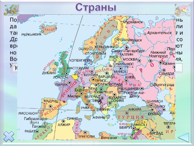 Политическая карта Евразии стала складываться очень давно. В Европе еще в античные времена существовали такие высокоразвитые государства, как Древняя Греция и Древний Рим . Политическая карта Евразии меняется со временем: распадаются крупные державы, возникают новые. Например, в конце ХХ века появились страны Восточной Европы - Эстония, Латвия, Литва, Белоруссия, Украина, Молдавия. 