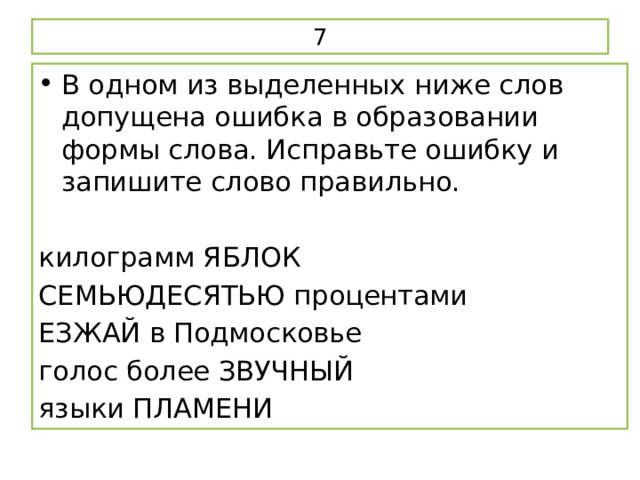 7 В одном из выделенных ниже слов допущена ошибка в образовании формы слова. Исправьте ошибку и запишите слово правильно.   килограмм ЯБЛОК СЕМЬЮДЕСЯТЬЮ процентами ЕЗЖАЙ в Подмосковье голос более ЗВУЧНЫЙ языки ПЛАМЕНИ 