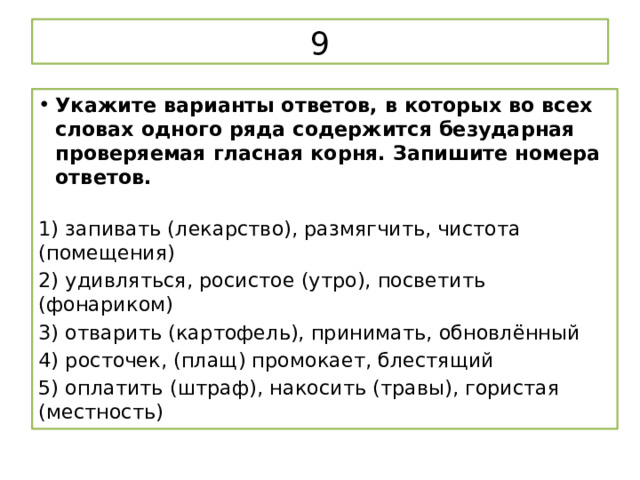 9 Укажите варианты ответов, в которых во всех словах одного ряда содержится безударная проверяемая гласная корня. Запишите номера ответов.   1) запивать (лекарство), размягчить, чистота (помещения) 2) удивляться, росистое (утро), посветить (фонариком) 3) отварить (картофель), принимать, обновлённый 4) росточек, (плащ) промокает, блестящий 5) оплатить (штраф), накосить (травы), гористая (местность) 