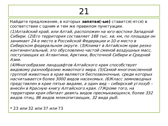 21 Найдите предложения, в которых  запятая(-ые)  ставится(-ятся) в соответствии с одним и тем же правилом пунктуации. (1)Алтайский край, или Алтай, расположен на юго-востоке Западной Сибири. (2)Его территория составляет 168 тыс. кв. км, по площади он занимает 24-е место в Российской Федерации и 10-е место в Сибирском федеральном округе. (3)Климат в Алтайском крае резко континентальный, это обусловлено частой сменой воздушных масс, поступающих из Атлантики, Арктики, Восточной Сибири и Средней Азии. (4)Многообразие ландшафтов Алтайского края способствует видовому разнообразию животного мира. (5)Самой многочисленной группой животных в крае являются беспозвоночные, среди которых насчитывается более 3000 видов насекомых. (6)Класс земноводных представлен в крае пятью видами, а один вид – сибирский углозуб – внесён в Красную книгу Алтайского края. (7)Кроме того, на территории края обитает девять видов пресмыкающихся, более 332 видов птиц, 86 видов млекопитающих, 32 вида рыб. 23  или  32  или  37  или  73 