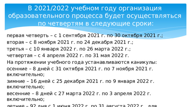 В 2021/2022 учебном году организация  образовательного процесса будет осуществляться  по четвертям в следующие сроки: первая четверть – с 1 сентября 2021 г. по 30 октября 2021 г.; вторая – с 8 ноября 2021 г. по 24 декабря 2021 г.; третья – с 10 января 2022 г. по 26 марта 2022 г.; четвертая – с 4 апреля 2022 г. по 31 мая 2022 г. На протяжении учебного года устанавливаются каникулы: осенние – 8 дней с 31 октября 2021 г. по 7 ноября 2021 г. включительно; зимние – 16 дней с 25 декабря 2021 г. по 9 января 2022 г. включительно; весенние – 8 дней с 27 марта 2022 г. по 3 апреля 2022 г. включительно; летние – 92 дня с 1 июня 2022 г. по 31 августа 2022 г., для учащихся, завершивших обучение на II ступени общего среднего образования, – 82 дня с 11 июня 2022 г. по 31 августа 2022 г. включительно . 