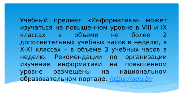 Учебный предмет «Информатика» может изучаться на повышенном уровне в VIII и IX классах в объеме не более 2 дополнительных учебных часов в неделю, в X-ХI классах – в объеме 3 учебных часов в неделю. Рекомендации по организации изучения информатики на повышенном уровне размещены на национальном образовательном портале: https:// adu.by 