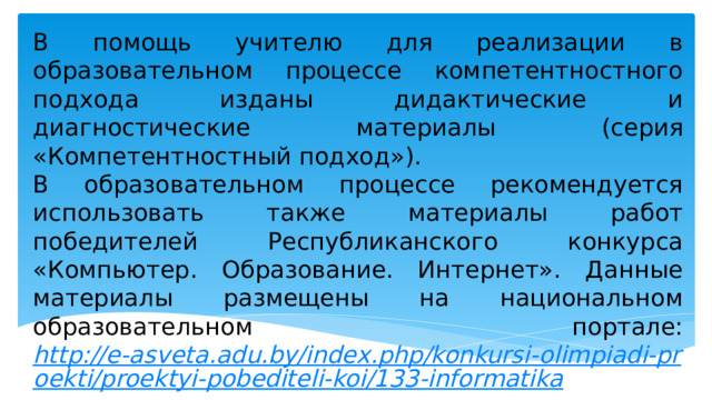 В помощь учителю для реализации в образовательном процессе компетентностного подхода изданы дидактические и диагностические материалы (серия «Компетентностный подход»). В образовательном процессе рекомендуется использовать также материалы работ победителей Республиканского конкурса «Компьютер. Образование. Интернет». Данные материалы размещены на национальном образовательном портале: http://e-asveta.adu.by/index.php/konkursi-olimpiadi-proekti/proektyi-pobediteli-koi/133-informatika . 