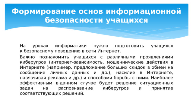 Формирование основ информационной безопасности учащихся На уроках информатики нужно подготовить учащихся к безопасному поведению в сети Интернет. Важно познакомить учащихся с различными проявлениями киберугроз (интернет-зависимость, мошеннические действия в Интернете (например, предложение больших скидок в обмен на сообщение личных данных и др.), насилие в Интернете, навязчивая реклама и др.) и способами борьбы с ними. Наиболее эффективным в данном случае будет решение ситуационных задач на распознавание киберугроз и принятие соответствующих решений. 