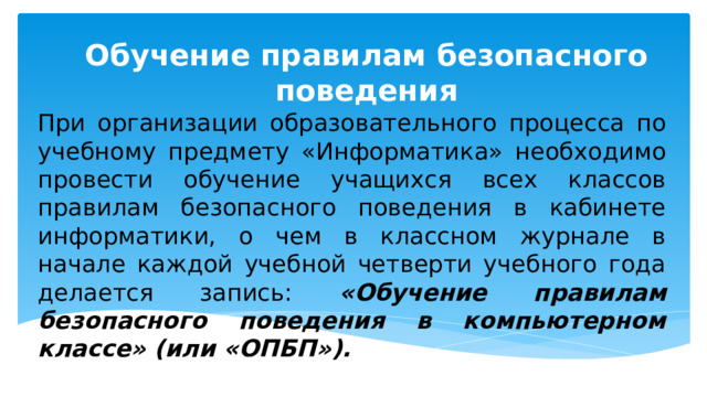 Обучение правилам безопасного поведения При организации образовательного процесса по учебному предмету «Информатика» необходимо провести обучение учащихся всех классов правилам безопасного поведения в кабинете информатики, о чем в классном журнале в начале каждой учебной четверти учебного года делается запись: «Обучение правилам безопасного поведения в компьютерном классе» (или «ОПБП»). 