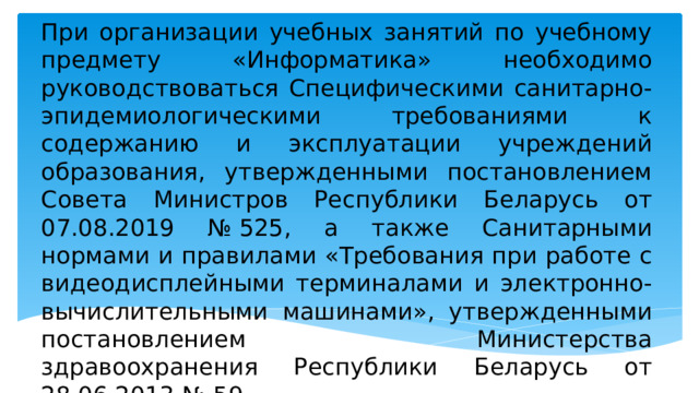 При организации учебных занятий по учебному предмету «Информатика» необходимо руководствоваться Специфическими санитарно-эпидемиологическими требованиями к содержанию и эксплуатации учреждений образования, утвержденными постановлением Совета Министров Республики Беларусь от 07.08.2019 № 525, а также Санитарными нормами и правилами «Требования при работе с видеодисплейными терминалами и электронно-вычислительными машинами», утвержденными постановлением Министерства здравоохранения Республики Беларусь от 28.06.2013 № 59. 