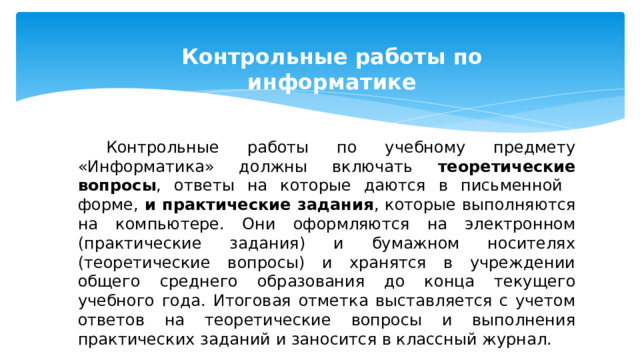 Контрольные работы по информатике  Контрольные работы по учебному предмету «Информатика» должны включать теоретические вопросы , ответы на которые даются в письменной форме, и практические задания , которые выполняются на компьютере. Они оформляются на электронном (практические задания) и бумажном носителях (теоретические вопросы) и хранятся в учреждении общего среднего образования до конца текущего учебного года. Итоговая отметка выставляется с учетом ответов на теоретические вопросы и выполнения практических заданий и заносится в классный журнал. 