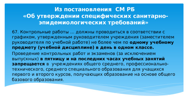 Из постановления СМ РБ  «Об утверждении специфических санитарно-эпидемиологических требований» 67. Контрольные работы … должны проводиться в соответствии с графиком, утвержденным руководителем учреждения (заместителем руководителя по учебной работе) не более чем по одному учебному предмету (учебной дисциплине) в день в одном классе. Проведение контрольных работ и экзаменов (за исключением выпускных) в пятницу и на последних часах учебных занятий запрещается в учреждениях общего среднего, профессионально-технического, среднего специального образования для учащихся первого и второго курсов, получающих образование на основе общего базового образования . 