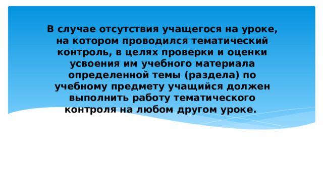 В случае отсутствия учащегося на уроке, на котором проводился тематический контроль, в целях проверки и оценки усвоения им учебного материала определенной темы (раздела) по учебному предмету учащийся должен выполнить работу тематического контроля на любом другом уроке. 