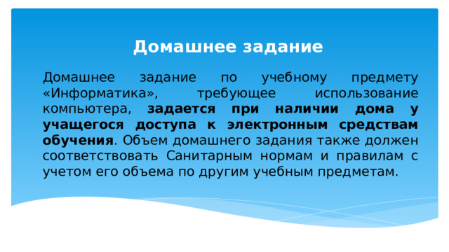 Домашнее задание Домашнее задание по учебному предмету «Информатика», требующее использование компьютера, задается при наличии дома у учащегося доступа к электронным средствам обучения . Объем домашнего задания также должен соответствовать Санитарным нормам и правилам с учетом его объема по другим учебным предметам. 