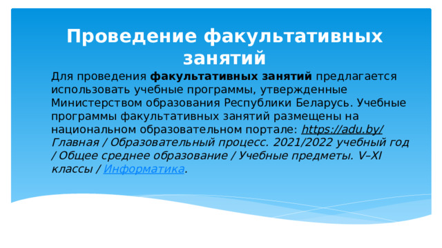 Проведение факультативных занятий Для проведения факультативных занятий предлагается использовать учебные программы, утвержденные Министерством образования Республики Беларусь. Учебные программы факультативных занятий размещены на национальном образовательном портале: https://adu.by/ Главная / Образовательный процесс. 2021/2022 учебный год / Общее среднее образование / Учебные предметы. V–XI классы / Информатика . 