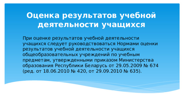 Оценка результатов учебной деятельности учащихся При оценке результатов учебной деятельности учащихся следует руководствоваться Нормами оценки результатов учебной деятельности учащихся общеобразовательных учреждений по учебным предметам, утвержденными приказом Министерства образования Республики Беларусь от 29.05.2009 № 674 (ред. от 18.06.2010 № 420, от 29.09.2010 № 635). 