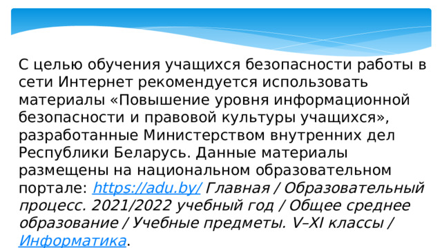 С целью обучения учащихся безопасности работы в сети Интернет рекомендуется использовать материалы «Повышение уровня информационной безопасности и правовой культуры учащихся», разработанные Министерством внутренних дел Республики Беларусь. Данные материалы размещены на национальном образовательном портале: https://adu.by/ Главная / Образовательный процесс. 2021/2022 учебный год / Общее среднее образование / Учебные предметы. V–XI классы / Информатика . 