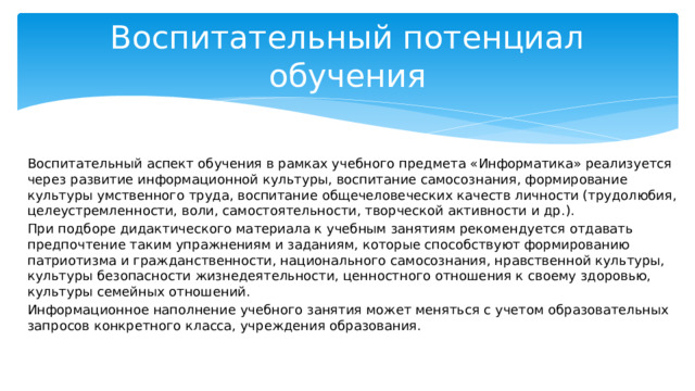 Воспитательный потенциал обучения Воспитательный аспект обучения в рамках учебного предмета «Информатика» реализуется через развитие информационной культуры, воспитание самосознания, формирование культуры умственного труда, воспитание общечеловеческих качеств личности (трудолюбия, целеустремленности, воли, самостоятельности, творческой активности и др.). При подборе дидактического материала к учебным занятиям рекомендуется отдавать предпочтение таким упражнениям и заданиям, которые способствуют формированию патриотизма и гражданственности, национального самосознания, нравственной культуры, культуры безопасности жизнедеятельности, ценностного отношения к своему здоровью, культуры семейных отношений. Информационное наполнение учебного занятия может меняться с учетом образовательных запросов конкретного класса, учреждения образования. 