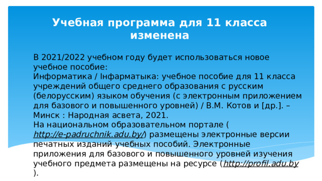 Учебная программа для 11 класса изменена В 2021/2022 учебном году будет использоваться новое учебное пособие: Информатика / Інфарматыка: учебное пособие для 11 класса учреждений общего среднего образования с русским (белорусским) языком обучения (с электронным приложением для базового и повышенного уровней) / В.М. Котов и [др.]. – Минск : Народная асвета, 2021. На национальном образовательном портале ( http://e-padruchnik.adu.by/ ) размещены электронные версии печатных изданий учебных пособий. Электронные приложения для базового и повышенного уровней изучения учебного предмета размещены на ресурсе ( http://profil.adu.by ). 