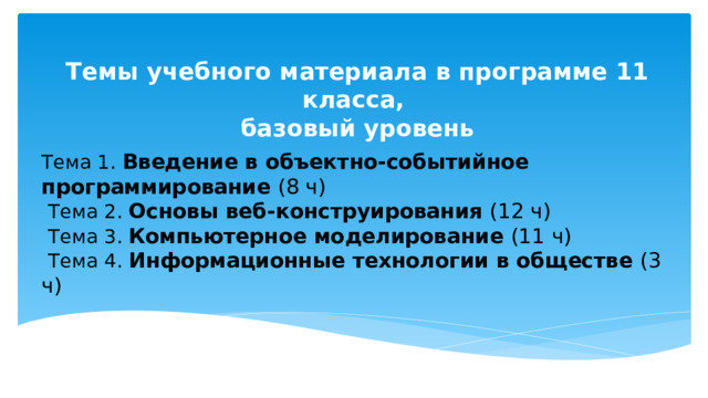 Темы учебного материала в программе 11 класса, базовый уровень Тема 1. Введение в объектно-событийное программирование (8 ч)   Тема 2. Основы веб-конструирования (12 ч)   Тема 3. Компьютерное моделирование (11 ч)   Тема 4. Информационные технологии в обществе (3 ч)    