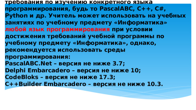 Обращаем внимание, что учебной программой по учебному предмету «Информатика» не закреплены требования по изучению конкретного языка программирования, будь то PascalABC, С++, С#, Python и др. Учитель может использовать на учебных занятиях по учебному предмету «Информатика» любой язык программирования при условии достижения требований учебной программы по учебному предмету «Информатика», однако, рекомендуется использовать среды программирования:  PascalABC.Net – версия не ниже 3.7;  Delphi Embarcadero – версия не ниже 10;  CodeBloks – версия не ниже 17.3;  C++Builder Embarcadero – версия не ниже 10.3.   