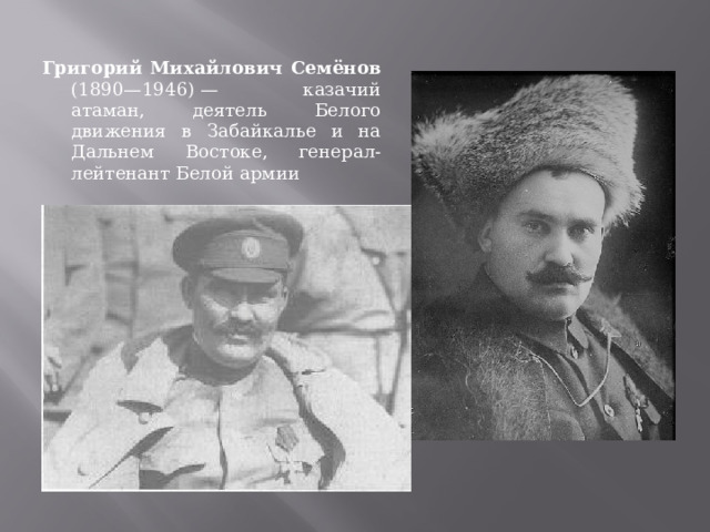Григорий Михайлович Семёнов (1890—1946) — казачий атаман, деятель Белого движения в Забайкалье и на Дальнем Востоке, генерал-лейтенант Белой армии 