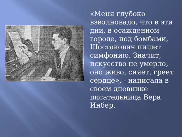 «Меня глубоко взволновало, что в эти дни, в осажденном городе, под бомбами, Шостакович пишет симфонию. Значит, искусство не умерло, оно живо, сияет, греет сердце», - написала в своем дневнике писательница Вера Инбер. 
