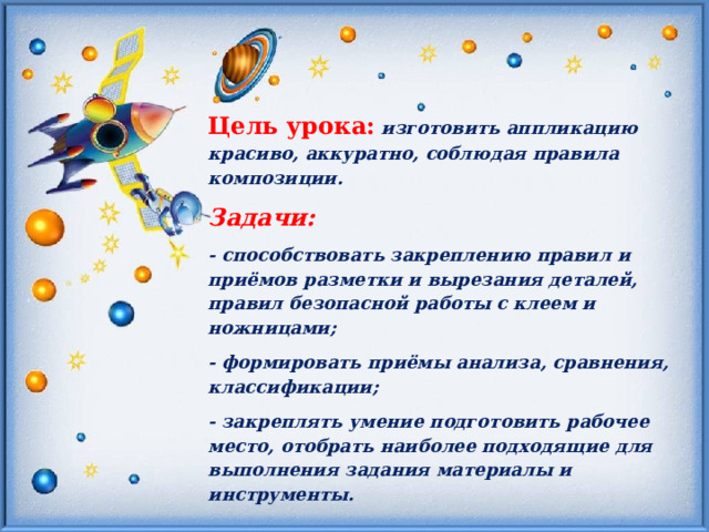 Цель урока: изготовить аппликацию красиво, аккуратно, соблюдая правила композиции. Задачи:  - способствовать закреплению правил и приёмов разметки и вырезания деталей, правил безопасной работы с клеем и ножницами; - формировать приёмы анализа, сравнения, классификации; - закреплять умение подготовить рабочее место, отобрать наиболее подходящие для выполнения задания материалы и инструменты. 