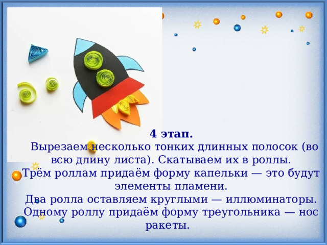 4 этап.  Вырезаем несколько тонких длинных полосок (во всю длину листа). Скатываем их в роллы. Трём роллам придаём форму капельки — это будут элементы пламени. Два ролла оставляем круглыми — иллюминаторы. Одному роллу придаём форму треугольника — нос ракеты. 