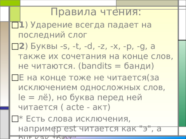 Правила чтения:   1 ) Ударение всегда падает на последний слог 2 ) Буквы -s, -t, -d, -z, -x, -p, -g, а также их сочетания на конце слов, не читаются. (bandits = банди) Е на конце тоже не читается(за исключением односложных слов, le = лё), но буква перед ней читается ( acte - акт) * Есть слова исключения, например est читается как 