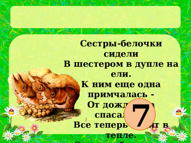 Сестры-белочки сидели  В шестером в дупле на ели.  К ним еще одна примчалась -  От дождя она спасалась.  Все теперь сидят в тепле.  Сколько белочек в дупле?   7 