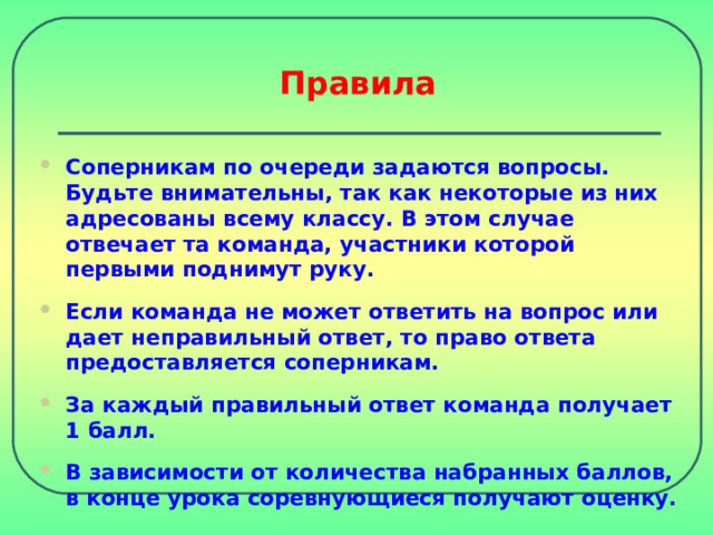 Правила Соперникам по очереди задаются вопросы. Будьте внимательны, так как некоторые из них адресованы всему классу. В этом случае отвечает та команда, участники которой первыми поднимут руку. Если команда не может ответить на вопрос или дает неправильный ответ, то право ответа предоставляется соперникам.  За каждый правильный ответ команда получает 1 балл.  В зависимости от количества набранных баллов, в конце урока соревнующиеся получают оценку. 