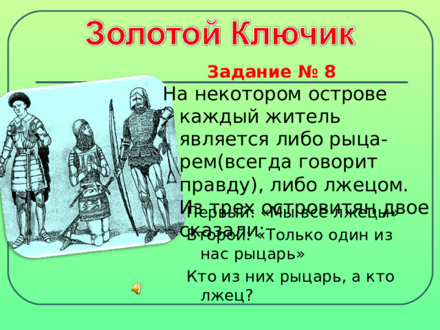 Задание № 8  На некотором острове каждый житель является либо рыца-рем(всегда говорит правду), либо лжецом. Из трех островитян двое сказали: Первый: «Мы все лжецы» Второй: «Только один из нас рыцарь» Кто из них рыцарь,  а кто лжец? 