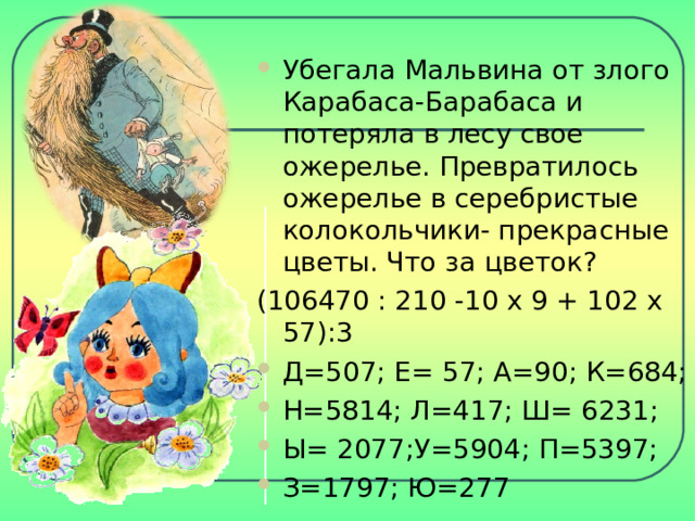 Убегала Мальвина от злого Карабаса-Барабаса и потеряла в лесу свое ожерелье. Превратилось ожерелье в серебристые колокольчики- прекрасные цветы. Что за цветок? (106470 : 210 -10 х 9 + 102 х 57):3 Д=507; Е= 57; А=90; К=684; Н=5814; Л=417; Ш= 6231; Ы= 2077;У=5904; П=5397; З=1797; Ю=277 