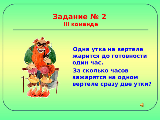 Задание № 2  III команде Одна утка на вертеле жарится до готовности один час. За сколько часов зажарятся на одном вертеле сразу две утки? 