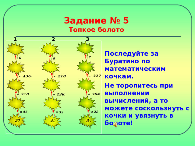 Задание № 5  Топкое болото 3 2 1 Последуйте за Буратино по математическим кочкам. Не торопитесь при выполнении вычислений, а то можете соскользнуть с кочки и увязнуть в болоте! 