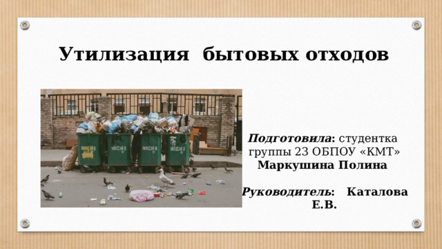 Утилизация бытовых отходов Подготовила : студентка группы 23 ОБПОУ «КМТ» Маркушина Полина  Руководитель : Каталова Е.В. 