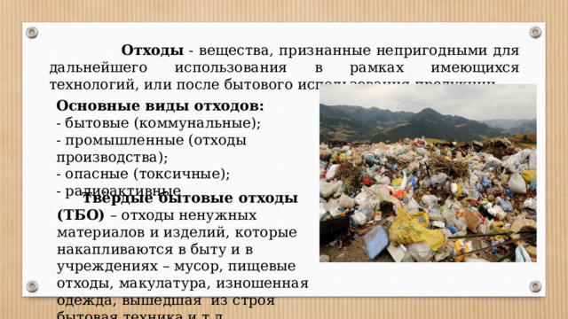  Отходы - вещества, признанные непригодными для дальнейшего использования в рамках имеющихся технологий, или после бытового использования продукции. Основные виды отходов: - бытовые (коммунальные); - промышленные (отходы производства); - опасные (токсичные); - радиоактивные  Твёрдые бытовые отходы (ТБО) – отходы ненужных материалов и изделий, которые накапливаются в быту и в учреждениях – мусор, пищевые отходы, макулатура, изношенная одежда, вышедшая из строя бытовая техника и т.д.  