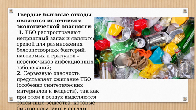 Твердые бытовые отходы являются источником экологической опасности:  1. ТБО распространяют неприятный запах и являются средой для размножения болезнетворных бактерий, насекомых и грызунов – переносчиков инфекционных заболеваний; 2. Серьезную опасность представляет сжигание ТБО (особенно синтетических материалов и веществ), так как при этом в воздух выделяются токсичные вещества, которые быстро попадают в органы дыхания окружающих людей. 