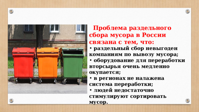  Проблема раздельного сбора мусора в России связана с тем, что:  раздельный сбор невыгоден компаниям по вывозу мусора;  оборудование для переработки вторсырья очень медленно окупается;  в регионах не налажена система переработки;  людей недостаточно стимулируют сортировать мусор. 