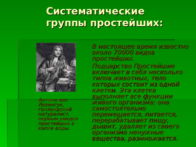 Систематические группы простейших:  В настоящее время известно около 70000 видов простейших.  Подцарство Простейшие включает в себя несколько типов животных, тело которых состоит из одной клетки. Эта клетка выполняет все функции живого организма: она самостоятельно перемещается, питается, перерабатывает пищу, дышит, удаляет из своего организма ненужные вещества, размножается.  Антони ван Левенгук, голландский натуралист, первым увидел простейших в капле воды.   